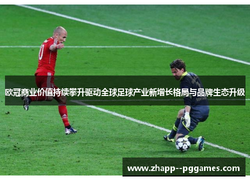 欧冠商业价值持续攀升驱动全球足球产业新增长格局与品牌生态升级 欧冠商业价值持续攀升驱动全球足球产业新增长格局与品牌生态升级
