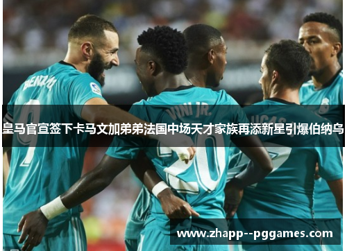 皇马官宣签下卡马文加弟弟法国中场天才家族再添新星引爆伯纳乌