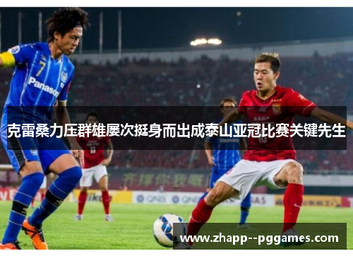 克雷桑力压群雄屡次挺身而出成泰山亚冠比赛关键先生 克雷桑力压群雄屡次挺身而出成泰山亚冠比赛关键先生